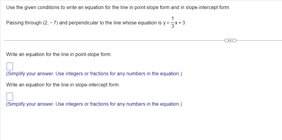 Use the given conditions to write an equation for the line in point-slope form and in slope-intercept form.
1
Passing through (2, -7) and perpendicular to the line whose equation is y=
Write an equation for the line in point-slope form.
(Simplify your answer. Use integers or fractions for any numbers in the equation.)
Write an equation for the line in slope-intercept form.
(Simplify your answer. Use integers or fractions for any numbers in the equation.)