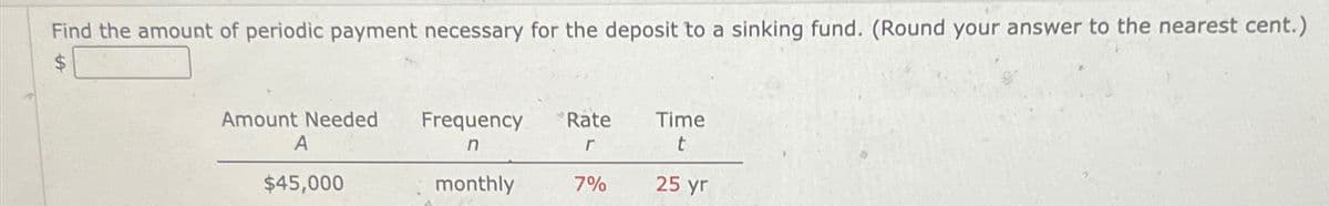 Find the amount of periodic payment necessary for the deposit to a sinking fund. (Round your answer to the nearest cent.)
$
Amount Needed Frequency
Rate
Time
A
n
r
t
$45,000
monthly
7%
25 yr