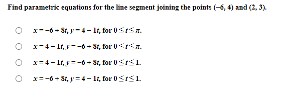 Find parametric equations for the line segment joining the points (-6, 4) and (2, 3).
x=-6 + 8t, y = 4 – 1t, for 0<t< .
x= 4 – 1t, y = -6 + St, for 0<t<a.
x= 4 - 1t, y = -6 + 8t, for 0<t<1.
x=-6 + 8t, y = 4 – 1t, for 0<t<1.
