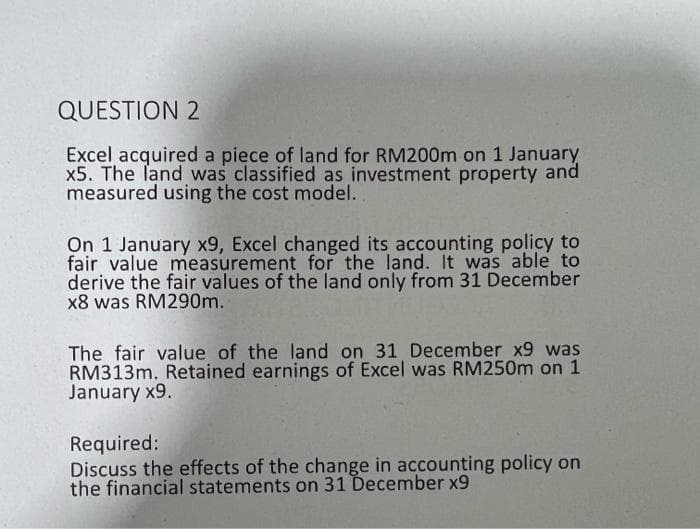 QUESTION 2
Excel acquired a piece of land for RM200m on 1 January
x5. The land was classified as investment property and
measured using the cost model.
On 1 January x9, Excel changed its accounting policy to
fair value measurement for the land. It was able to
derive the fair values of the land only from 31 December
x8 was RM290m.
The fair value of the land on 31 December x9 was
RM313m. Retained earnings of Excel was RM250m on 1
January x9.
Required:
Discuss the effects of the change in accounting policy on
the financial statements on 31 December x9
