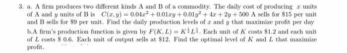 3. a. A firm produces two different kinds A and B of a commodity. The daily cost of producing a units
of A and y units of B is C(r, y) = 0.04z2 + 0.01ry + 0.01y + 4x + 2y + 500 A sells for $15 per unit
and B sells for $9 per unit. Find the daily production levels of a and y that maximize profit per day
b.A firm's production function is given by F(K, L) = KL, Each unit of K costs $1.2 and each unit
of L costs $ 0.6. Each unit of output sells at $12. Find the optimal level of K and L that maximize
profit.
