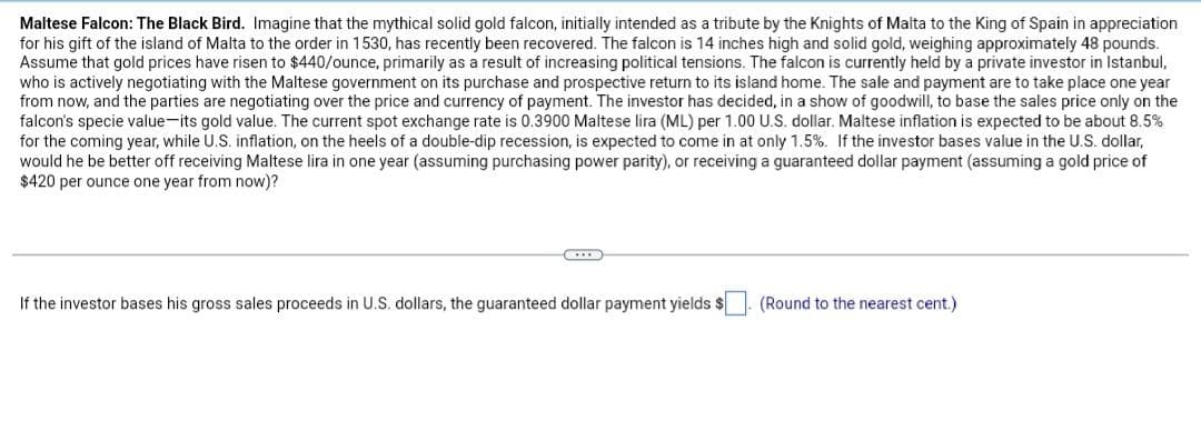 Maltese Falcon: The Black Bird. Imagine that the mythical solid gold falcon, initially intended as a tribute by the Knights of Malta to the King of Spain in appreciation
for his gift of the island of Malta to the order in 1530, has recently been recovered. The falcon is 14 inches high and solid gold, weighing approximately 48 pounds.
Assume that gold prices have risen to $440/ounce, primarily as a result of increasing political tensions. The falcon is currently held by a private investor in Istanbul,
who is actively negotiating with the Maltese government on its purchase and prospective return to its island home. The sale and payment are to take place one year
from now, and the parties are negotiating over the price and currency of payment. The investor has decided, in a show of goodwill, to base the sales price only on the
falcon's specie value-its gold value. The current spot exchange rate is 0.3900 Maltese lira (ML) per 1.00 U.S. dollar. Maltese inflation is expected to be about 8.5%
for the coming year, while U.S. inflation, on the heels of a double-dip recession, is expected to come in at only 1.5%. If the investor bases value in the U.S. dollar,
would he be better off receiving Maltese lira in one year (assuming purchasing power parity), or receiving a guaranteed dollar payment (assuming a gold price of
$420 per ounce one year from now)?
If the investor bases his gross sales proceeds in U.S. dollars, the guaranteed dollar payment yields $
(Round to the nearest cent.)
