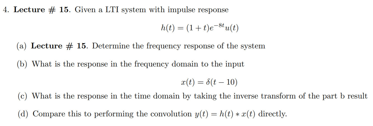 4. Lecture # 15. Given a LTI system with impulse response
h(t) = (1+t)e¬8tu(t)
(a) Lecture # 15. Determine the frequency response of the system
(b) What is the response in the frequency domain to the input
x(t) = 8(t – 10)
(c) What is the response in the time domain by taking the inverse transform of the part b result
(d) Compare this to performing the convolution y(t) = h(t) * x(t) directly.
