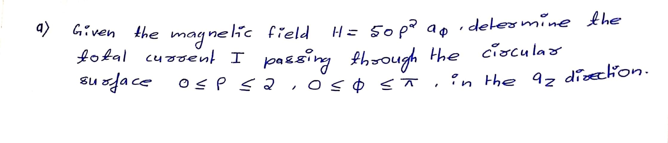 a)
H= 50 pd ap
delermine the
Given the magnelic field
fotal cuooent I
cioculao
passing fhoough the
su oface
'n the 92 disection.
ノ
