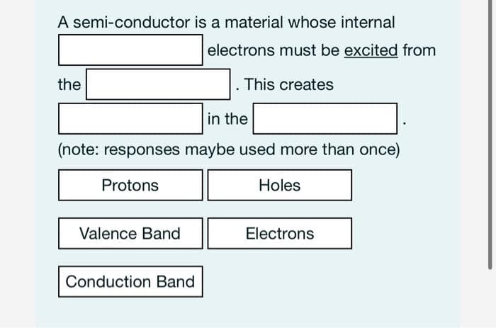 A semi-conductor is a material whose internal
electrons must be excited from
the
. This creates
in the
(note: responses maybe used more than once)
Protons
Holes
Valence Band
Electrons
Conduction Band
