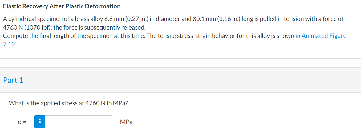 Elastic Recovery After Plastic Deformation
A cylindrical specimen of a brass alloy 6.8 mm (0.27 in.) in diameter and 80.1 mm (3.16 in.) long is pulled in tension with a force of
4760 N (1070 Ibf); the force is subsequently released.
Compute the final length of the specimen at this time. The tensile stress-strain behavior for this alloy is shown in Animated Figure
7.12.
Part 1
What is the applied stress at 4760 N in MPa?
O =
MPа
