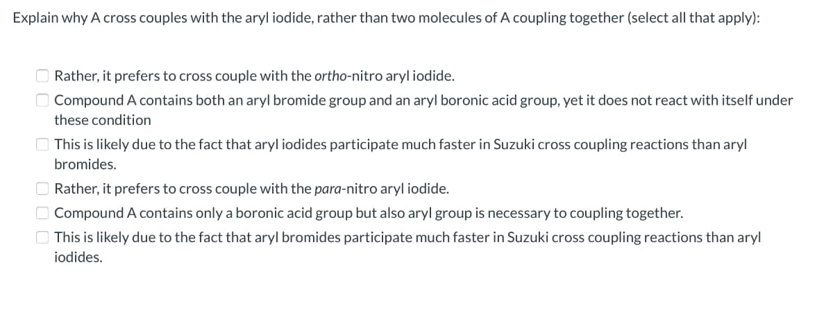 Explain why A cross couples with the aryl iodide, rather than two molecules of A coupling together (select all that apply):
Rather, it prefers to cross couple with the ortho-nitro aryl iodide.
Compound A contains both an aryl bromide group and an aryl boronic acid group, yet it does not react with itself under
these condition
O This is likely due to the fact that aryl iodides participate much faster in Suzuki cross coupling reactions than aryl
bromides.
O Rather, it prefers to cross couple with the para-nitro aryl iodide.
O Compound A contains only a boronic acid group but also aryl group is necessary to coupling together.
O This is likely due to the fact that aryl bromides participate much faster in Suzuki cross coupling reactions than aryl
iodides.
