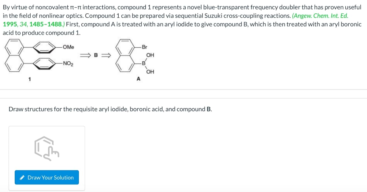 By virtue of noncovalent n-n interactions, compound 1 represents a novel blue-transparent frequency doubler that has proven useful
in the field of nonlinear optics. Compound 1 can be prepared via sequential Suzuki cross-coupling reactions. (Angew. Chem. Int. Ed.
1995, 34, 1485-1488.) First, compound A is treated with an aryl iodide to give compound B, which is then treated with an aryl boronic
acid to produce compound 1.
88:8
OMe
-Br
OH
-NO2
-B'
OH
A
Draw structures for the requisite aryl iodide, boronic acid, and compound B.
Draw Your Solution
