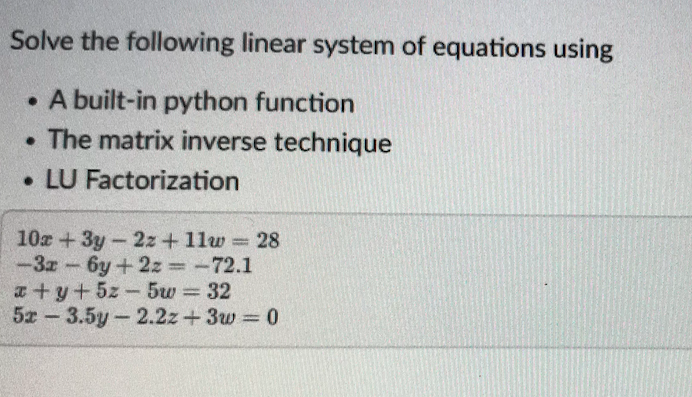 Solve the following linear system of equations using
• A built-in python function
The matrix inverse technique
• LU Factorization
10a +3y-2z+ 11w 28
-3z 6y+2z =-72.1
a+y+5z-5w 32
5x - 3.5у -2.2z+ Зw %3D0
%3D
%3D
%3D
