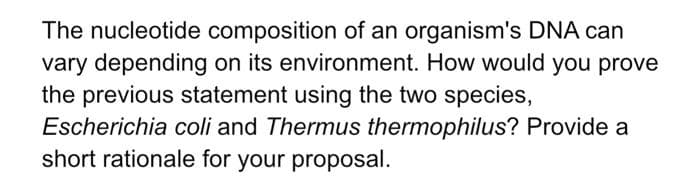 The nucleotide composition of an organism's DNA can
vary depending on its environment. How would you prove
the previous statement using the two species,
Escherichia coli and Thermus thermophilus? Provide a
short rationale for your proposal.
