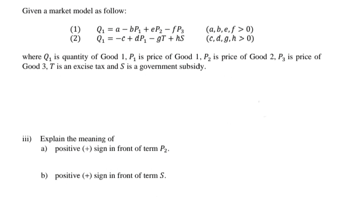 Given a market model as follow:
Q1 = a – bP1 + eP2 – f P3
(a, b, e, ƒ > 0)
(c, d, g,h > 0)
(1)
(2)
Q1 = -c + dP, – gT + hS
where Q, is quantity of Good 1, P, is price of Good 1, P2 is price of Good 2, P3 is price of
Good 3, T is an excise tax and S is a government subsidy.
iii) Explain the meaning of
a) positive (+) sign in front of term P2.
b) positive (+) sign in front of term S.
