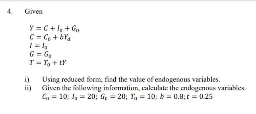 4.
Given
Y = C + I, + Go
C = Co + bYa
I = 1o
G = Go
T = T, + tY
%3D
%3D
i)
Using reduced form, find the value of endogenous variables.
ii)
Given the following information, calculate the endogenous variables.
Co = 10; I, = 20; Go = 20; To = 10; b = 0.8; t = 0.25
%3D
%3D
