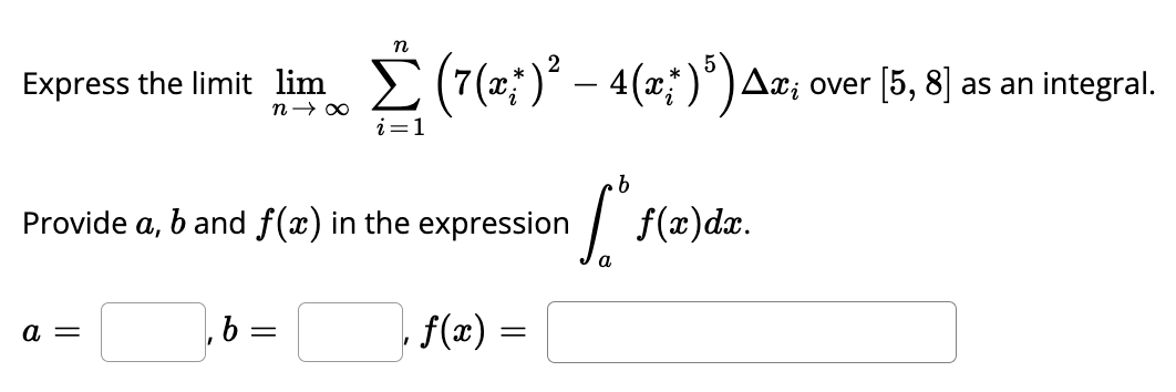 Express the limit lim
n→∞
a =
n
Σ (7(x)² - 4(x) ³) Ax; over [5, 8] as an integral.
i=1
Provide a, b and f(x) in the expression
b=
b
•[ f(x)dx.
a
f(x) =