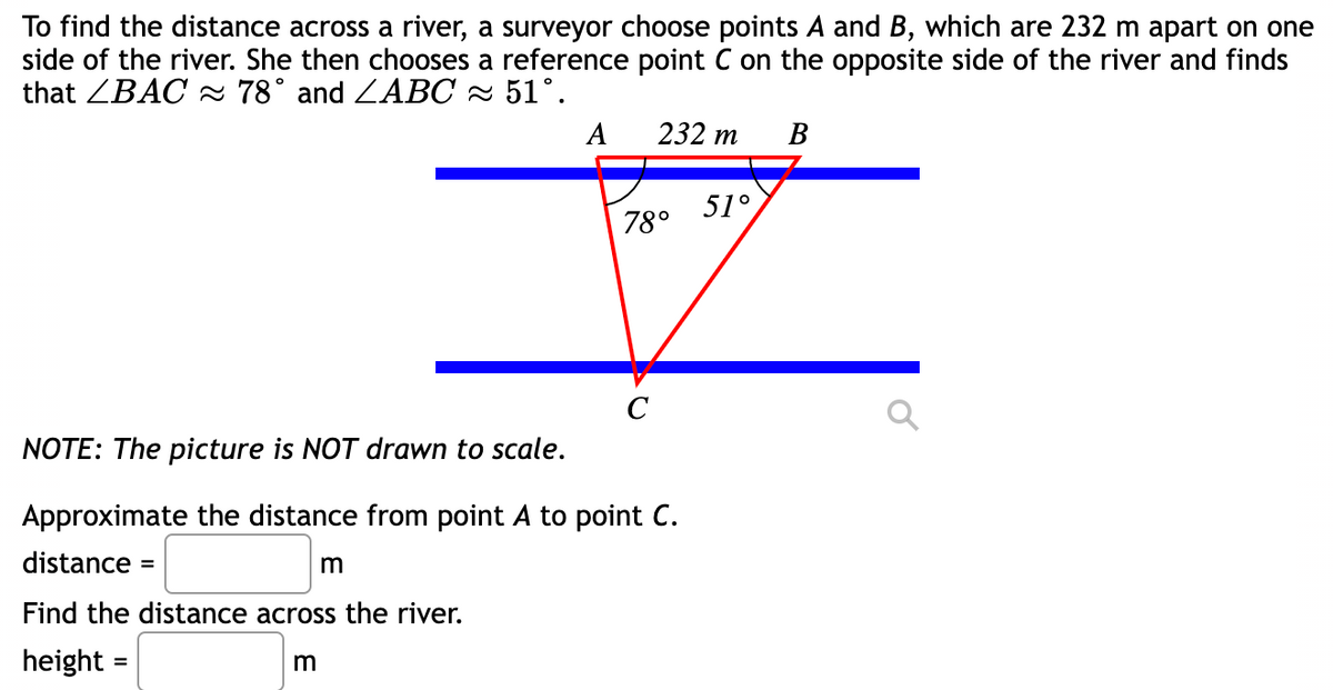 To find the distance across a river, a surveyor choose points A and B, which are 232 m apart on one
side of the river. She then chooses a reference point C on the opposite side of the river and finds
that ZBAC 78° and ZABC ~ 51°.
А
232 т
В
51°
78°
C
NOTE: The picture is NOT drawn to scale.
Approximate the distance from point A to point C.
distance
m
Find the distance across the river.
height =
%3D
