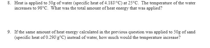 8. Heat is applied to 50g of water (specific heat of 4.18J/°C) at 25°C. The temperature of the water
increases to 98°C. What was the total amount of heat energy that was applied?
9. If the same amount of heat energy calculated in the previous question was applied to 50g of sand
(specific heat of 0.29J/g °C) instead of water, how much would the temperature increase?