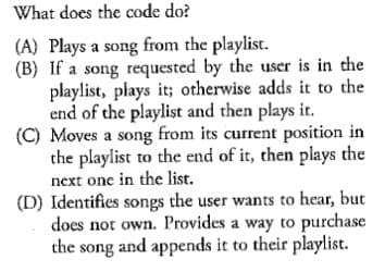 What does the code do?
(A) Plays a song from the playlist.
(B) If a song requested by the user is in the
playlist, plays it; otherwise adds it to the
end of the playlist and then plays it.
(C) Moves a song from its current position in
the playlist to the end of it, then plays the
next one in the list.
(D) Identifies songs the user wants to hear, but
does not own. Provides a way to purchase
the song and appends it to their playlist.