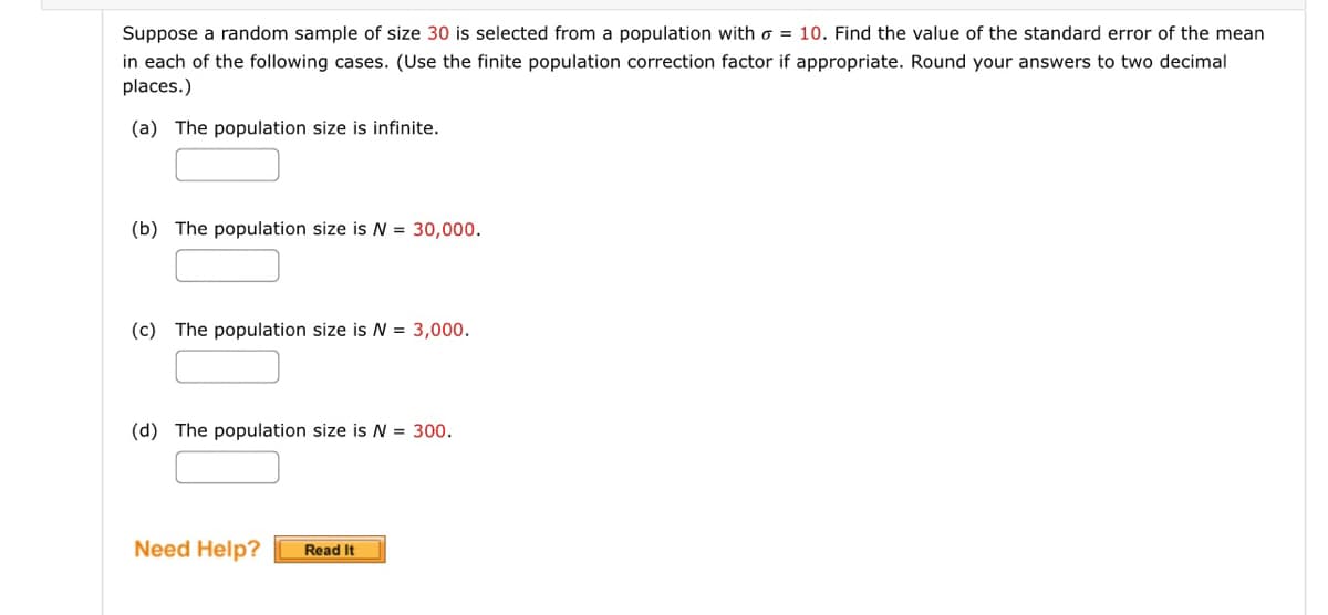 Suppose a random sample of size 30 is selected from a population with = 10. Find the value of the standard error of the mean
in each of the following cases. (Use the finite population correction factor if appropriate. Round your answers to two decimal
places.)
(a) The population size is infinite.
(b) The population size is N = 30,000.
(c) The population size is N = 3,000.
(d) The population size is N = 300.
Need Help? Read It