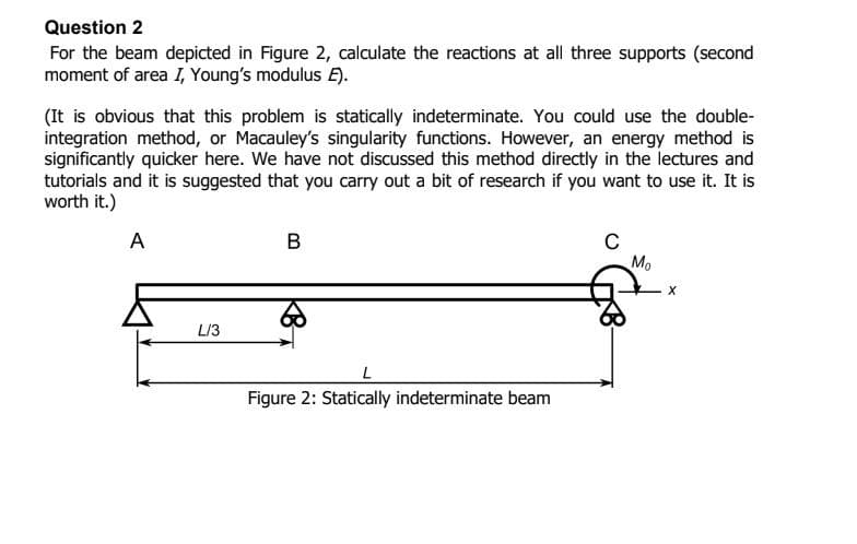 Question 2
For the beam depicted in Figure 2, calculate the reactions at all three supports (second
moment of area I, Young's modulus E).
(It is obvious that this problem is statically indeterminate. You could use the double-
integration method, or Macauley's singularity functions. However, an energy method is
significantly quicker here. We have not discussed this method directly in the lectures and
tutorials and it is suggested that you carry out a bit of research if you want to use it. It is
worth it.)
A
L/3
B
L
Figure 2: Statically indeterminate beam
C
Mo
X