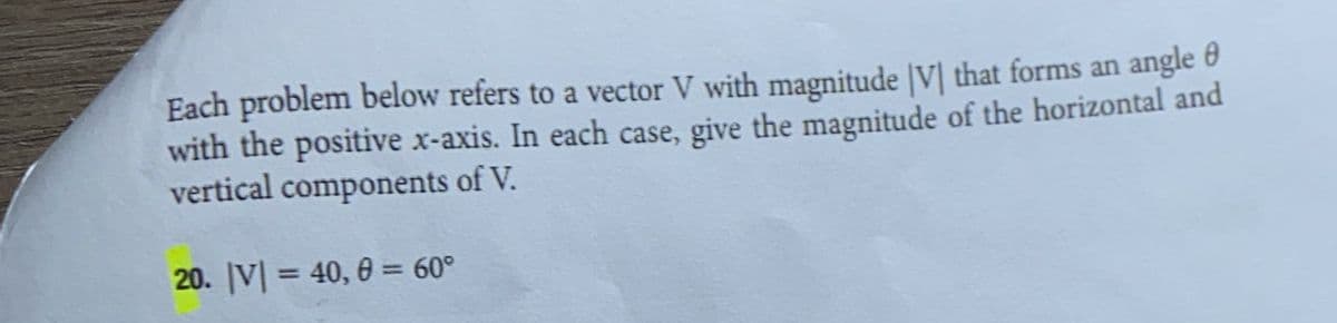 Each problem below refers to a vector V with magnitude [V] that forms an angle
with the positive x-axis. In each case, give the magnitude of the horizontal and
vertical components of V.
20. V| = 40, 0 = 60°