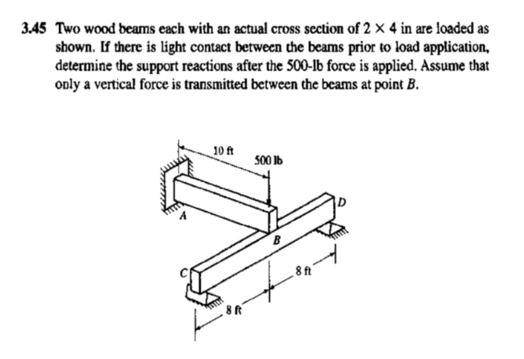 3.45 Two wood beams each with an actual cross section of 2 x 4 in are loaded as
shown. If there is light contact between the beams prior to load application,
determine the support reactions after the 500-lb force is applied. Assume that
only a vertical force is transmitted between the beams at point B.
10 ft
8 ft
500 lb
B
.8 ft