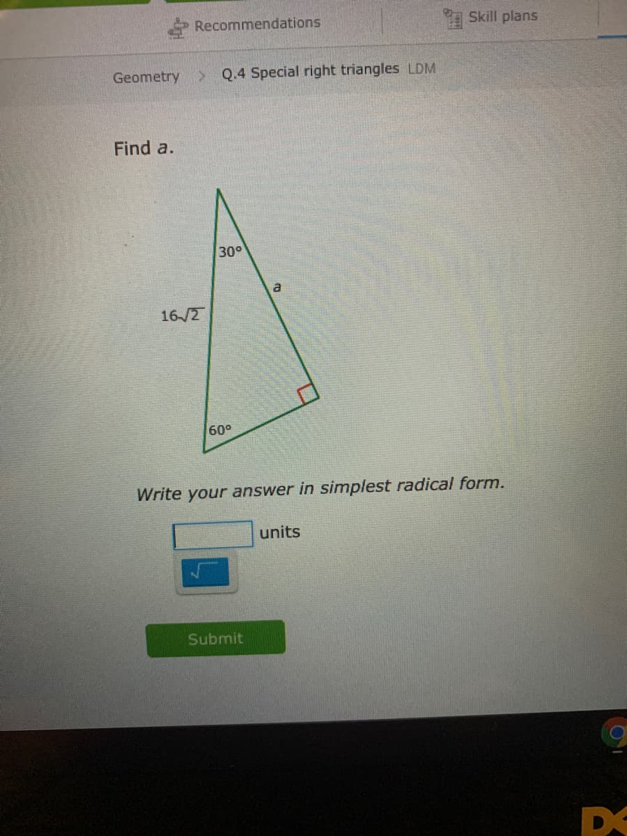Recommendations
Skill plans
Geometry
Q.4 Special right triangles LDM
Find a.
30°
16/2
60°
Write your answer in simplest radical form.
units
Submit
DE
