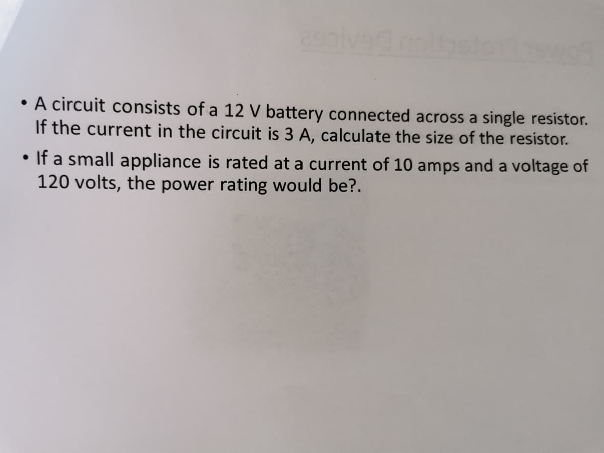 • A circuit consists of a 12 V battery connected across a single resistor.
If the current in the circuit is 3 A, calculate the size of the resistor.
If a small appliance is rated at a current of 10 amps and a voltage of
120 volts, the power rating would be?.
