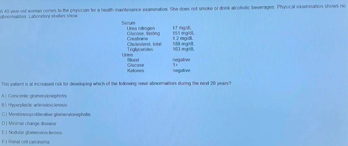 A 40-year-old woman comes to the physician for a health maintenance examination. She does not smoke or drink alcoholic beverages. Physical examination shows no
abnormalities. Laboratory studies show:
Serum
Urea nitrogen
Glucose, fasting
Creatinine
Cholesterol, total
Triglycerides
Urine
Blood
Glucose
Ketones
17 mg/dL
151 mg/dL
1.2 mg/dL
188 mg/dL
163 mg/dL
negative
1+
negative
This patient is at increased risk for developing which of the following renal abnormalities during the next 20 years?
A) Crescentic glomerulonephritis
B) Hyperplastic arteriolosclerosis
C) Membranoproliferative glomerulonephritis
D) Minimal change disease
E) Nodular glomerulosclerosis
F) Renal cell carcinoma