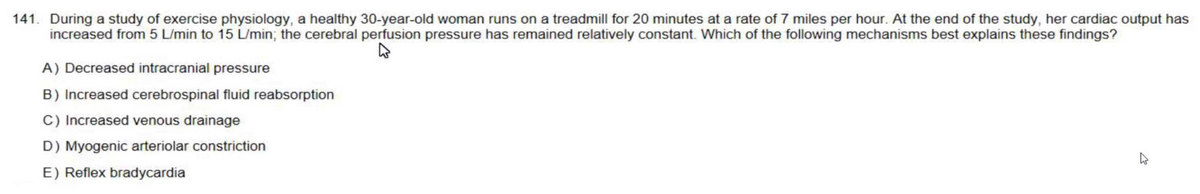 141. During a study of exercise physiology, a healthy 30-year-old woman runs on a treadmill for 20 minutes at a rate of 7 miles per hour. At the end of the study, her cardiac output has
increased from 5 L/min to 15 L/min; the cerebral perfusion pressure has remained relatively constant. Which of the following mechanisms best explains these findings?
A) Decreased intracranial pressure
B) Increased cerebrospinal fluid reabsorption
C) Increased venous drainage
D) Myogenic arteriolar constriction
E) Reflex bradycardia
K