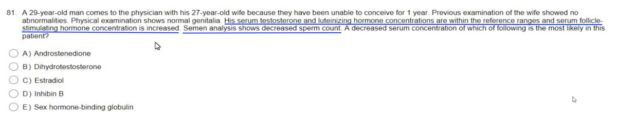 81. A 29-year-old man comes to the physician with his 27-year-old wife because they have been unable to conceive for 1 year. Previous examination of the wife showed no
abnormalities. Physical examination shows normal genitalia. His serum testosterone and luteinizing hormone concentrations are within the reference ranges and serum follicle-
stimulating hormone concentration is increased. Semen analysis shows decreased sperm count. A decreased serum concentration of which of following is the most likely in this
patient?
A) Androstenedione
B) Dihydrotestosterone
C) Estradiol
D) Inhibin B
E) Sex hormone-binding globulin