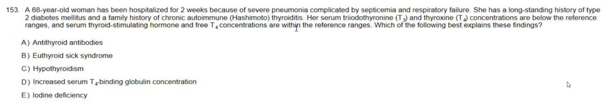 153. A 68-year-old woman has been hospitalized for 2 weeks because of severe pneumonia complicated by septicemia and respiratory failure. She has a long-standing history of type
2 diabetes mellitus and a family history of chronic autoimmune (Hashimoto) thyroiditis. Her serum triiodothyronine (T3) and thyroxine (T4) concentrations are below the reference
ranges, and serum thyroid-stimulating hormone and free T4 concentrations are within the reference ranges. Which of the following best explains these findings?
A) Antithyroid antibodies
B) Euthyroid sick syndrome
C) Hypothyroidism
D) Increased serum T binding globulin concentration
E) lodine deficiency
