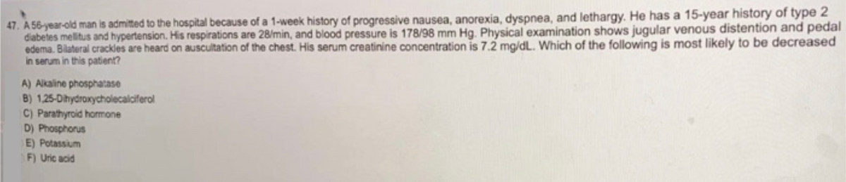 47. A 56-year-old man is admitted to the hospital because of a 1-week history of progressive nausea, anorexia, dyspnea, and lethargy. He has a 15-year history of type 2
diabetes mellitus and hypertension. His respirations are 28/min, and blood pressure is 178/98 mm Hg. Physical examination shows jugular venous distention and pedal
edema. Bilateral crackles are heard on auscultation of the chest. His serum creatinine concentration is 7.2 mg/dL. Which of the following is most likely to be decreased
in serum in this patient?
A) Alkaline phosphatase
B) 1,25-Dihydroxycholecalciferol
C) Parathyroid hormone
D) Phosphorus
E) Potassium
F) Uric acid