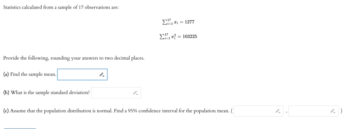 Statistics calculated from a sample of 17 observations are:
Provide the following, rounding your answers to two decimal places.
(a) Find the sample mean.
(b) What is the sample standard deviation?
▶
17
Σ! 1 xi
Σ1 x = 103225
=
1277
(c) Assume that the population distribution is normal. Find a 95% confidence interval for the population mean.
9
