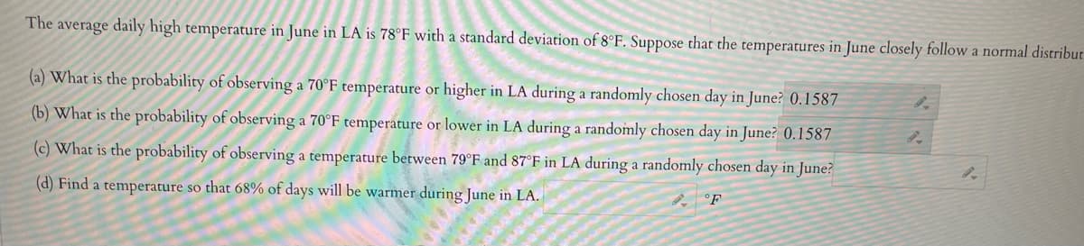 The average daily high temperature in June in LA is 78°F with a standard deviation of 8°F. Suppose that the temperatures in June closely follow a normal distribut
(a) What is the probability of observing a 70°F temperature or higher in LA during a randomly chosen day in June? 0.1587
(b) What is the probability of observing a 70°F temperature or lower in LA during a randomly chosen day in June? 0.1587
(c) What is the probability of observing a temperature between 79°F and 87°F in LA during a randomly chosen day in June?
(d) Find a temperature so that 68% of days will be warmer during June in LA.
F
9.