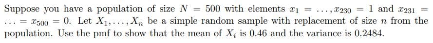 Suppose you have a population of size N = 500 with elements x1 = ..., x230
... = x500 = 0. Let X1,..., X,, be a simple random sample with replacement of size n from the
1 and x231
%3D
population. Use the pmf to show that the mean of X; is 0.46 and the variance is 0.2484.
