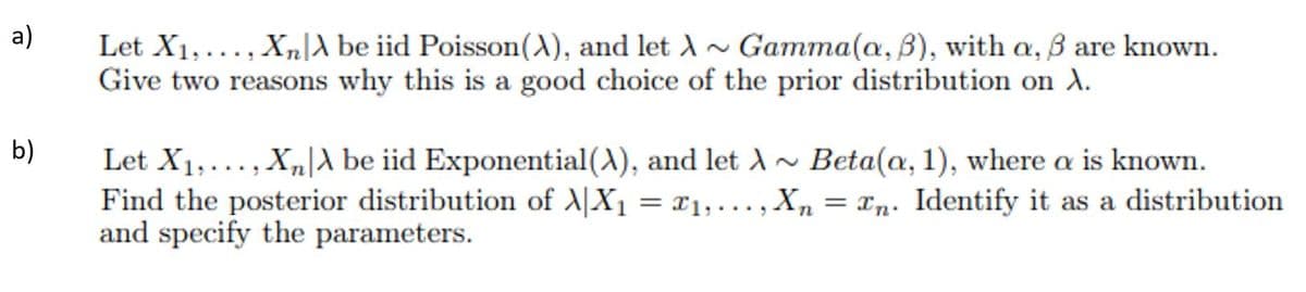 a)
Let X1,..., Xn|A be iid Poisson(), and let A
Give two reasons why this is a good choice of the prior distribution on A.
Gamma(a, B), with a, ß are known.
b)
Let X1,..., Xn|A be iid Exponential (A), and let A~ Beta(a, 1), where a is known.
Find the posterior distribution of X|X1 = r1,..., X, = xn: Identify it as a distribution
and specify the parameters.
