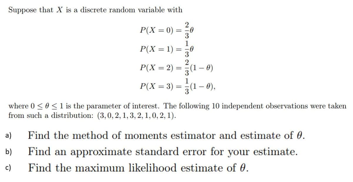 Suppose that X is a discrete random variable with
P(X = 0) :
P(X = 1)
%3D
P(X = 2)
(1 – )
||
P(X = 3) = (1– 0),
where 0 <0 < 1 is the parameter of interest. The following 10 independent observations were taken
from such a distribution: (3,0, 2, 1, 3, 2, 1, 0, 2, 1).
a)
Find the method of moments estimator and estimate of 0.
b)
Find an approximate standard error for your estimate.
c)
Find the maximum likelihood estimate of 0.
N 3112 2/3
