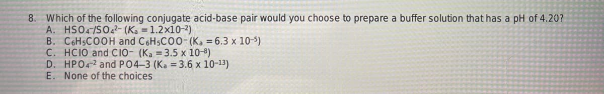 8. Which of the following conjugate acid-base pair would you choose to prepare a buffer solution that has a pH of 4.20?
A. HSO4-/SO42- (Ka = 1.2x10-²)
B. C6H5COOH and C6H5COO-(Ka = 6.3 x 10-5)
C. HCIO and CIO- (Ka = 3.5 x 10-8)
D. HPO4-2 and P04-3 (Ka = 3.6 x 10-¹³)
E. None of the choices
