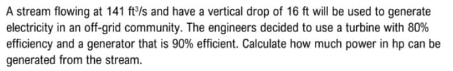 A stream flowing at 141 ft/s and have a vertical drop of 16 ft will be used to generate
electricity in an off-grid community. The engineers decided to use a turbine with 80%
efficiency and a generator that is 90% efficient. Calculate how much power in hp can be
generated from the stream.
