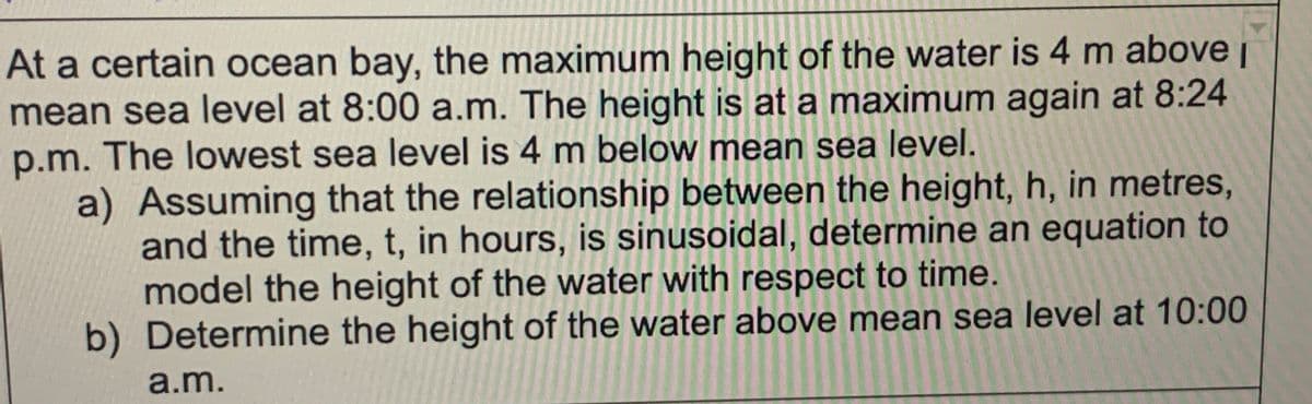 At a certain ocean bay, the maximum height of the water is 4 m above i
mean sea level at 8:00 a.m. The height is at a maximum again at 8:24
p.m. The lowest sea level is 4 m below mean sea level.
a) Assuming that the relationship between the height, h, in metres,
and the time, t, in hours, is sinusoidal, determine an equation to
model the height of the water with respect to time.
b) Determine the height of the water above mean sea level at 10:00
a.m.