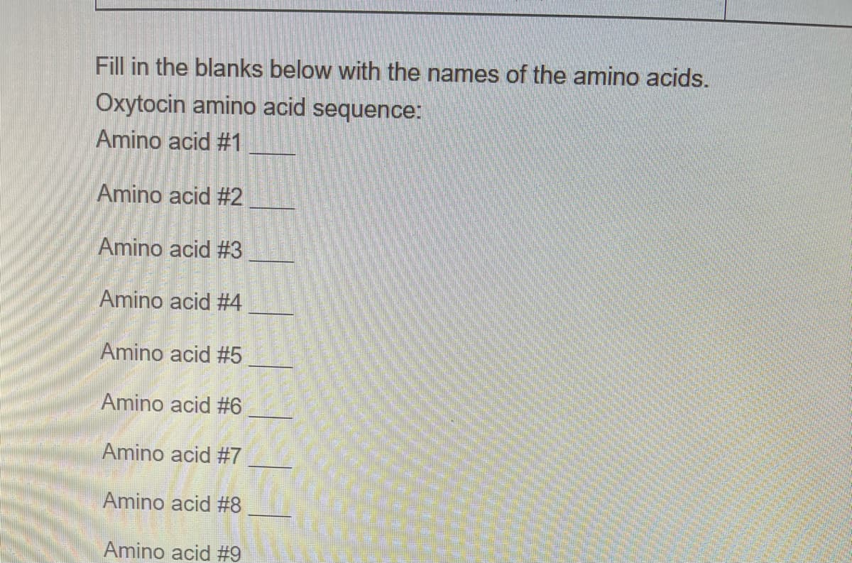 Fill in the blanks below with the names of the amino acids.
Oxytocin amino acid sequence:
Amino acid #1
Amino acid #2
Amino acid #3
Amino acid #4
Amino acid #5
Amino acid #6
Amino acid #7
Amino acid #8
Amino acid #9
