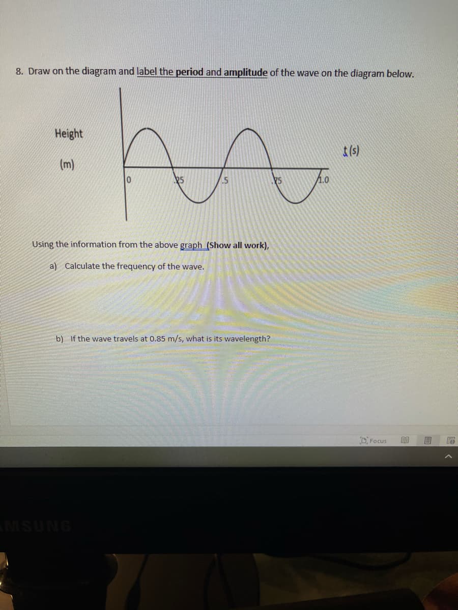 8. Draw on the diagram and label the period and amplitude of the wave on the diagram below.
Height
t(s)
(m)
25
.5
75
1.0
Using the information from the above graph (Show all work),
a) Calculate the frequency of the wave.
b) If the wave travels at 0.85 m/s, what is its wavelength?
DFocus
MSUNG
