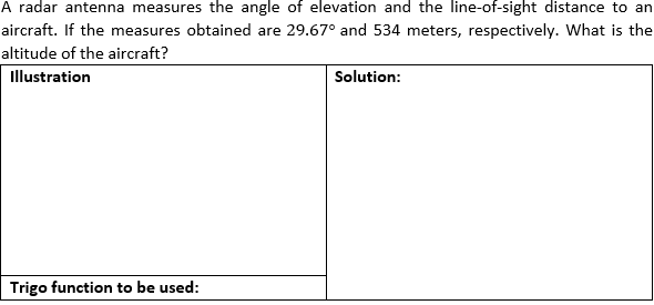 A radar antenna measures the angle of elevation and the line-of-sight distance to an
aircraft. If the measures obtained are 29.67° and 534 meters, respectively. What is the
altitude of the aircraft?
Illustration
Solution:
Trigo function to be used: