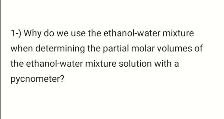 1-) Why do we use the ethanol-water mixture
when determining the partial molar volumes of
the ethanol-water mixture solution with a
pycnometer?
