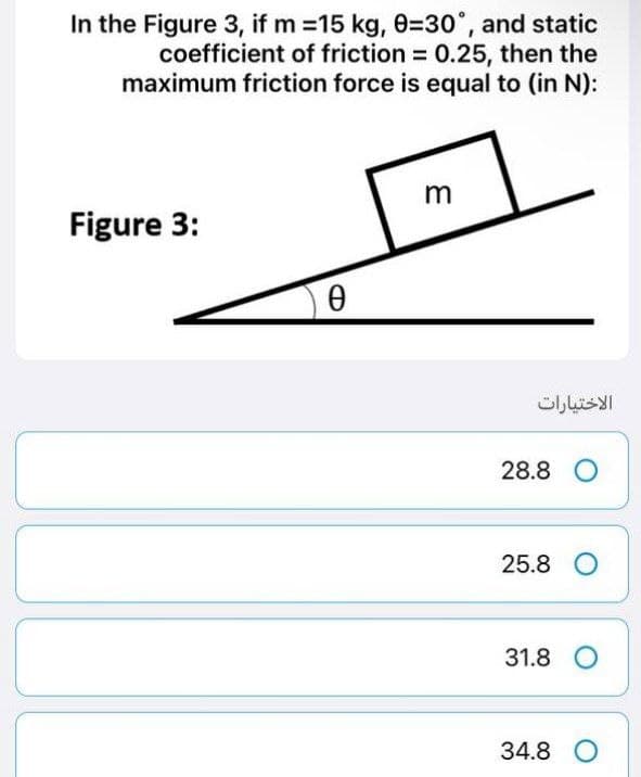 In the Figure 3, if m=15 kg, 0=30°, and static
coefficient of friction = 0.25, then the
maximum friction force is equal to (in N):
m
Figure 3:
Ꮎ Ө
الاختيارات
28.8 O
25.8 O
31.8 O
34.8 O