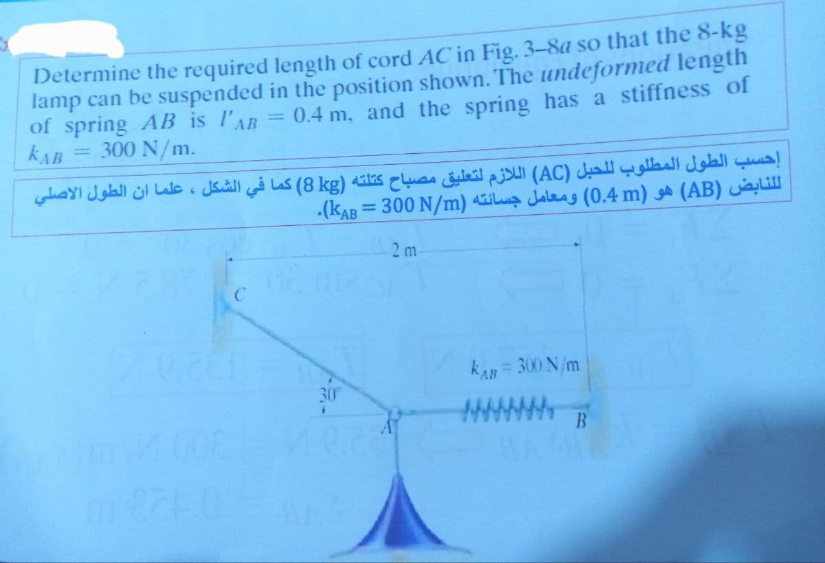 Determine the required length of cord AC in Fig. 3-8a so that the 8-kg
lamp can be suspended in the position shown. The undeformed length
of spring AB is l'AB= 0.4 m, and the spring has a stiffness of
KAB
300 N/m.
-
إحسب الطول المطلوب للحبل (AC) اللازم لتعليق مصباح كتلته (kg 8) كما في الشكل ، علما ان الطول الاصلي
m 824.0
C
(KAB = 300 N/m) di Jales (0.4 m) (AB) i
2 m
KAB = 300 N/m
30°
B