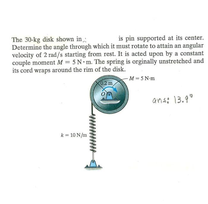is pin supported at its center.
The 30-kg disk shown in:
Determine the angle through which it must rotate to attain an angular
velocity of 2 rad/s starting from rest. It is acted upon by a constant
couple moment M = 5 N m. The spring is orginally unstretched and
its cord wraps around the rim of the disk.
-M 5 N m
0.2 m
ans: 13.9°
k = 10 N/m

