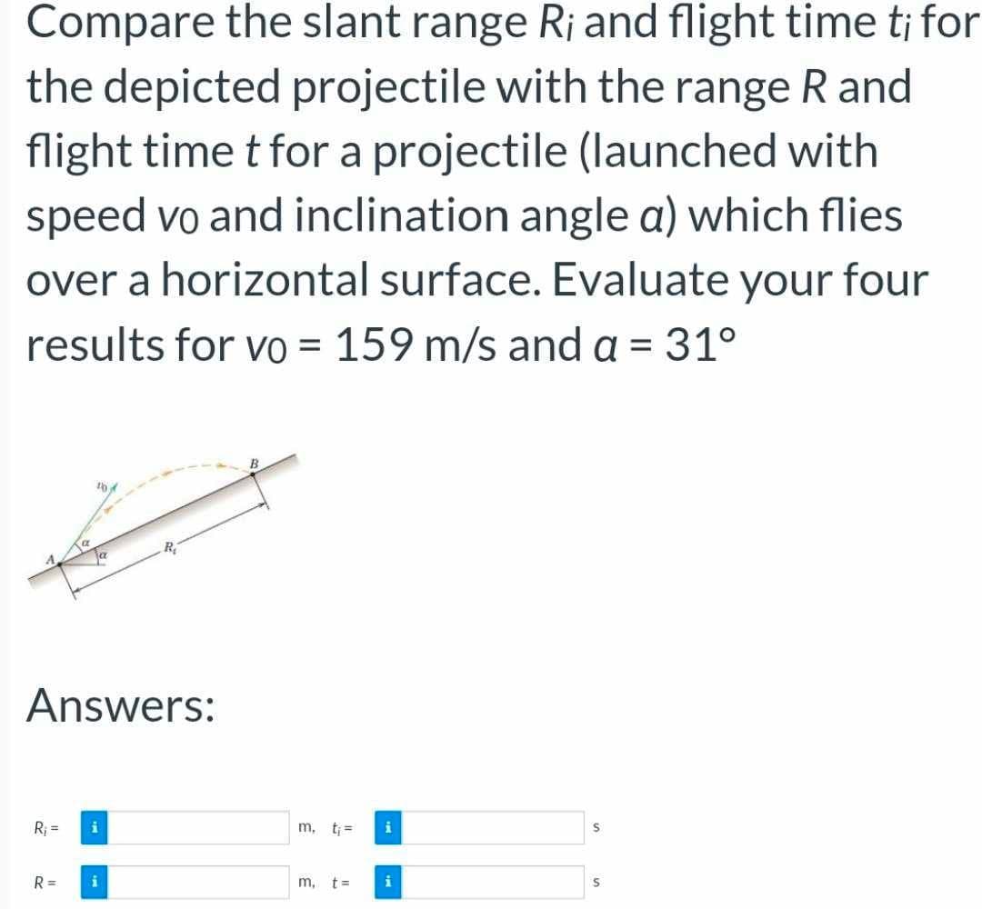 Compare the slant range R¡ and flight time ti for
the depicted projectile with the range R and
flight time t for a projectile (launched with
speed vo and inclination angle a) which flies
over a horizontal surface. Evaluate your four
results for vo = 159 m/s and a = 31°
Answers:
R₁ = i
R=
m.
m, t=
i
S
S