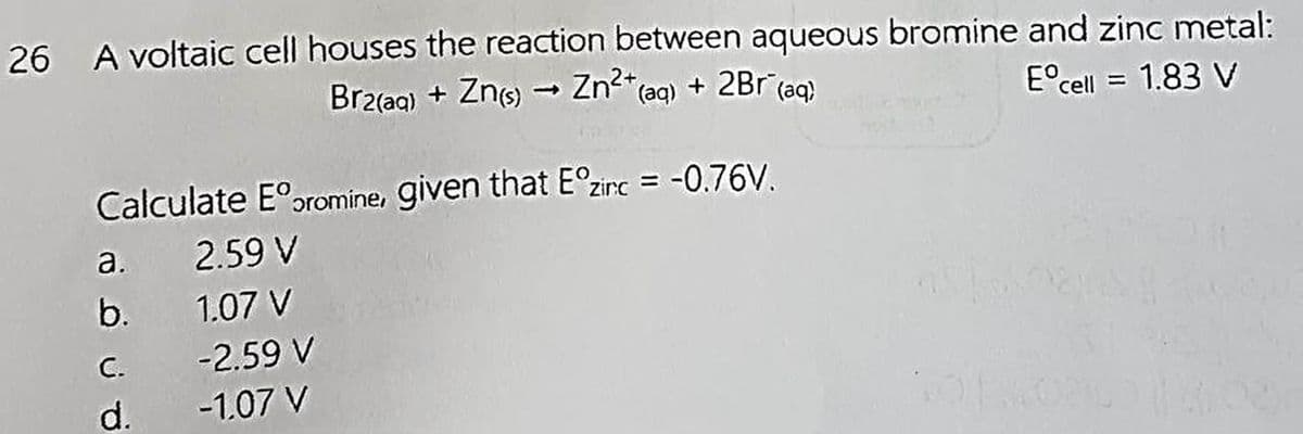 26 A voltaic cell houses the reaction between aqueous bromine and zinc metal:
Eºcell = 1.83 V
Br2(aq) + Zn(s) → Zn²+ (aq) + 2Br¯(aq)
Calculate Eº oromine, given that Eºzirc = -0.76V.
2.59 V
1.07 V
a.
b.
C.
d.
-2.59 V
-1.07 V