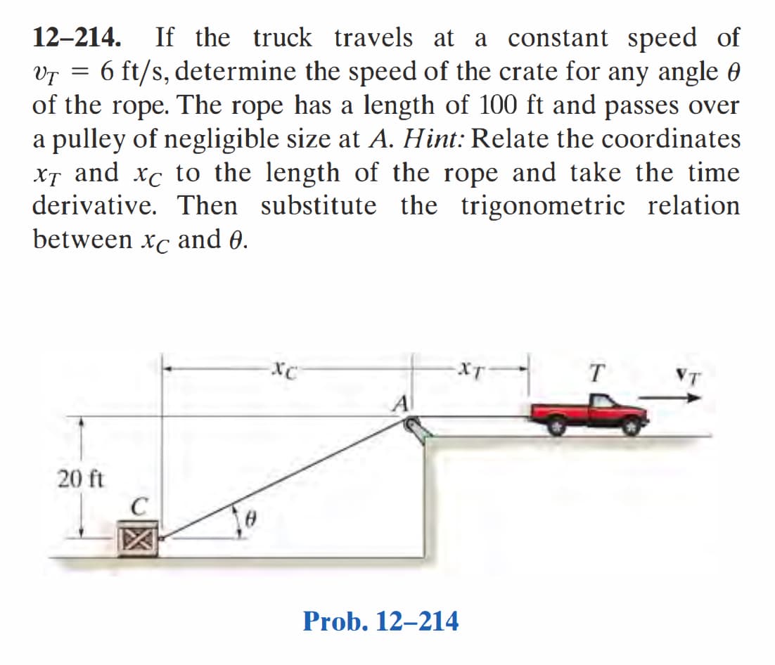 12-214. If the truck travels at a constant speed of
VT = 6 ft/s, determine the speed of the crate for any angle
of the rope. The rope has a length of 100 ft and passes over
a pulley of negligible size at A. Hint: Relate the coordinates
xT and xc to the length of the rope and take the time
derivative. Then substitute the trigonometric relation
between xc and 0.
20 ft
C
XT
Prob. 12-214
T