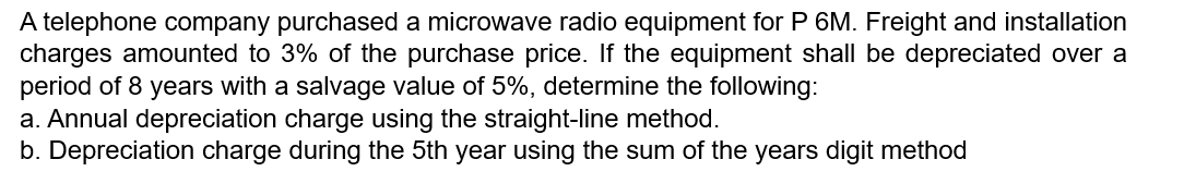 A telephone company purchased a microwave radio equipment for P 6M. Freight and installation
charges amounted to 3% of the purchase price. If the equipment shall be depreciated over a
period of 8 years with a salvage value of 5%, determine the following:
a. Annual depreciation charge using the straight-line method.
b. Depreciation charge during the 5th year using the sum of the years digit method